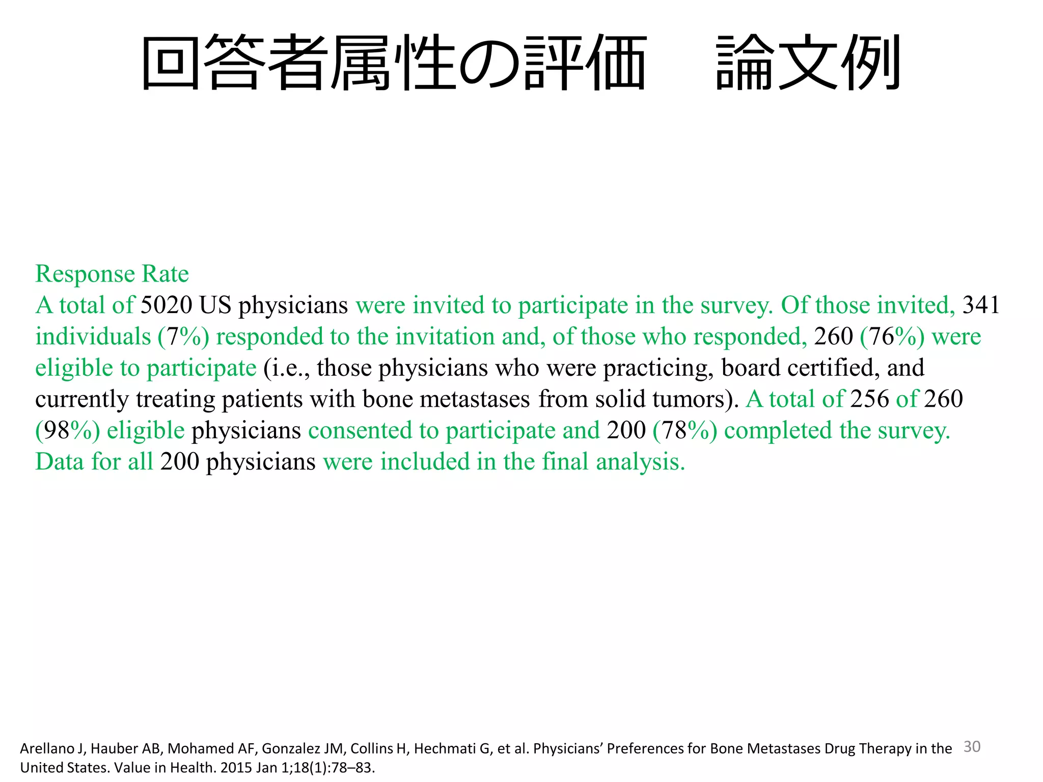回答者属性の評価 論文例
30
Response Rate
A total of 5020 US physicians were invited to participate in the survey. Of those invited, 341
individuals (7%) responded to the invitation and, of those who responded, 260 (76%) were
eligible to participate (i.e., those physicians who were practicing, board certified, and
currently treating patients with bone metastases from solid tumors). A total of 256 of 260
(98%) eligible physicians consented to participate and 200 (78%) completed the survey.
Data for all 200 physicians were included in the final analysis.
Arellano J, Hauber AB, Mohamed AF, Gonzalez JM, Collins H, Hechmati G, et al. Physicians’ Preferences for Bone Metastases Drug Therapy in the
United States. Value in Health. 2015 Jan 1;18(1):78–83.
 