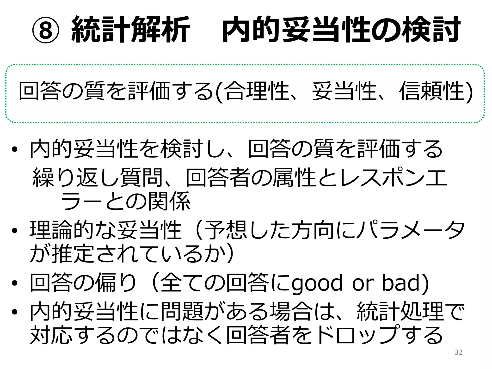 ⑧ 統計解析 内的妥当性の検討
回答の質を評価する(合理性、妥当性、信頼性)
• 内的妥当性を検討し、回答の質を評価する
繰り返し質問、回答者の属性とレスポンエ
ラーとの関係
• 理論的な妥当性（予想した方向にパラメータ
が推定されているか）
• 回答の偏り（全ての回答にgood or bad)
• 内的妥当性に問題がある場合は、統計処理で
対応するのではなく回答者をドロップする
32
 
