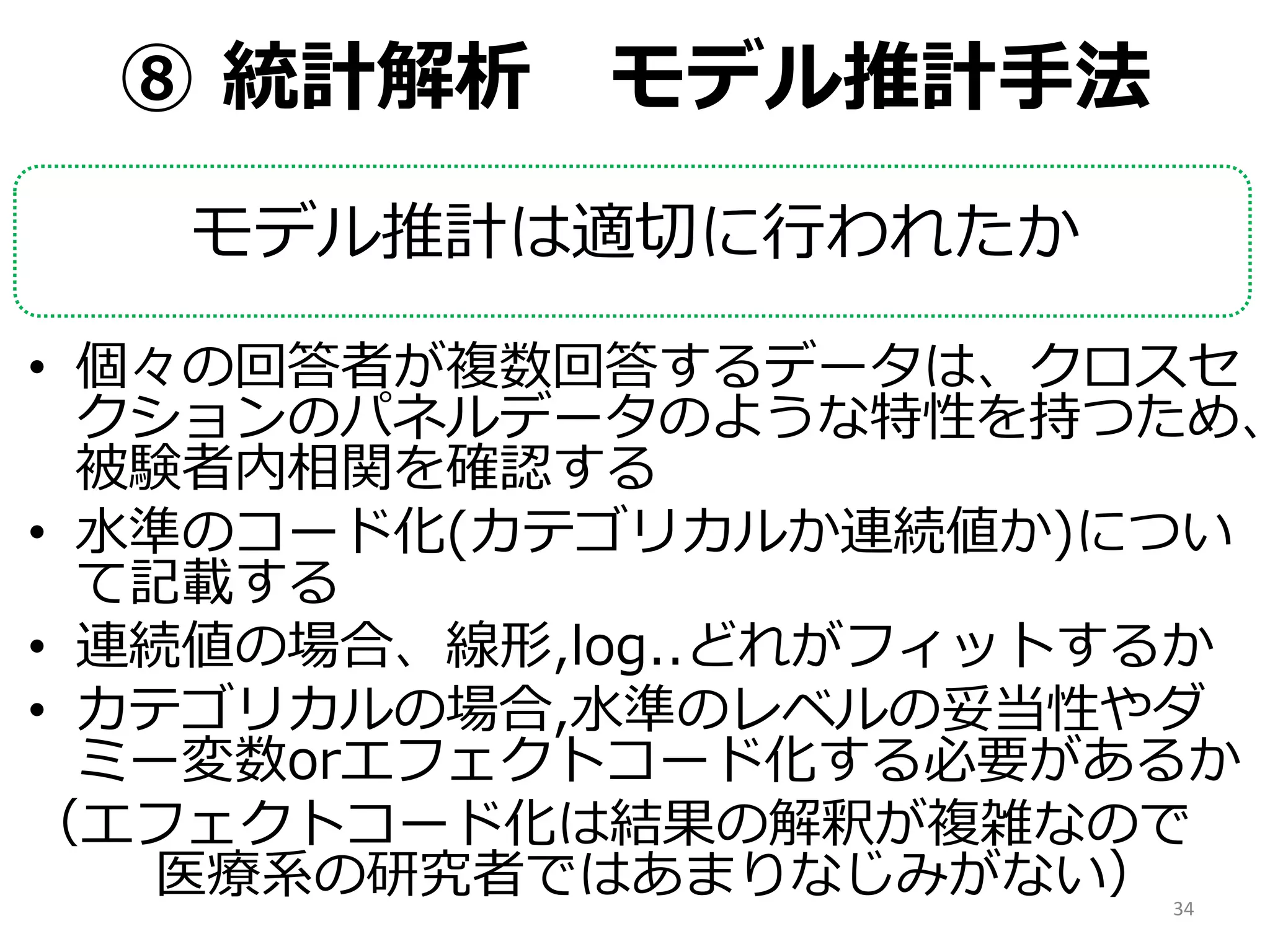 ⑧ 統計解析 モデル推計手法
モデル推計は適切に行われたか
• 個々の回答者が複数回答するデータは、クロスセ
クションのパネルデータのような特性を持つため、
被験者内相関を確認する
• 水準のコード化(カテゴリカルか連続値か)につい
て記載する
• 連続値の場合、線形,log..どれがフィットするか
• カテゴリカルの場合,水準のレベルの妥当性やダ
ミー変数orエフェクトコード化する必要があるか
（エフェクトコード化は結果の解釈が複雑なので
医療系の研究者ではあまりなじみがない） 34
 