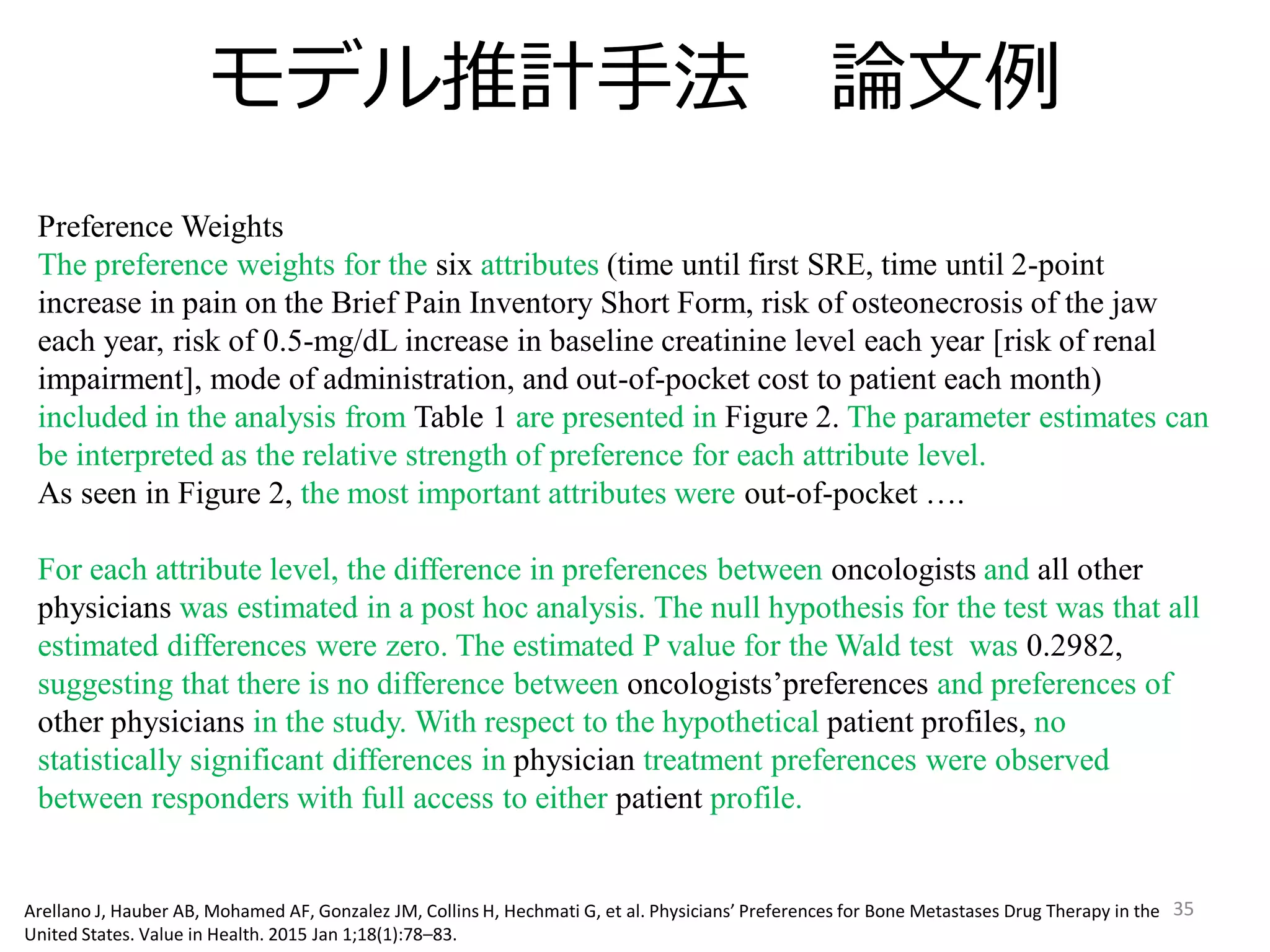 モデル推計手法 論文例
35
Preference Weights
The preference weights for the six attributes (time until first SRE, time until 2-point
increase in pain on the Brief Pain Inventory Short Form, risk of osteonecrosis of the jaw
each year, risk of 0.5-mg/dL increase in baseline creatinine level each year [risk of renal
impairment], mode of administration, and out-of-pocket cost to patient each month)
included in the analysis from Table 1 are presented in Figure 2. The parameter estimates can
be interpreted as the relative strength of preference for each attribute level.
As seen in Figure 2, the most important attributes were out-of-pocket ….
For each attribute level, the difference in preferences between oncologists and all other
physicians was estimated in a post hoc analysis. The null hypothesis for the test was that all
estimated differences were zero. The estimated P value for the Wald test was 0.2982,
suggesting that there is no difference between oncologists’preferences and preferences of
other physicians in the study. With respect to the hypothetical patient profiles, no
statistically significant differences in physician treatment preferences were observed
between responders with full access to either patient profile.
Arellano J, Hauber AB, Mohamed AF, Gonzalez JM, Collins H, Hechmati G, et al. Physicians’ Preferences for Bone Metastases Drug Therapy in the
United States. Value in Health. 2015 Jan 1;18(1):78–83.
 