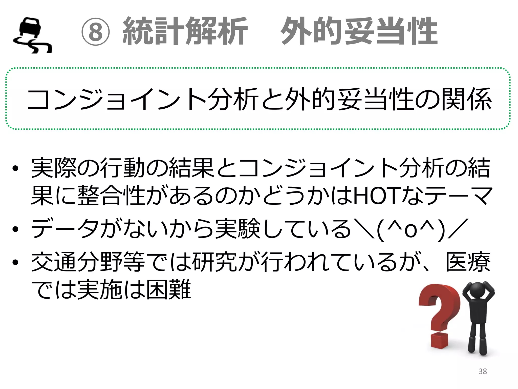 ⑧ 統計解析 外的妥当性
コンジョイント分析と外的妥当性の関係
• 実際の行動の結果とコンジョイント分析の結
果に整合性があるのかどうかはHOTなテーマ
• データがないから実験している＼(^o^)／
• 交通分野等では研究が行われているが、医療
では実施は困難
38
 