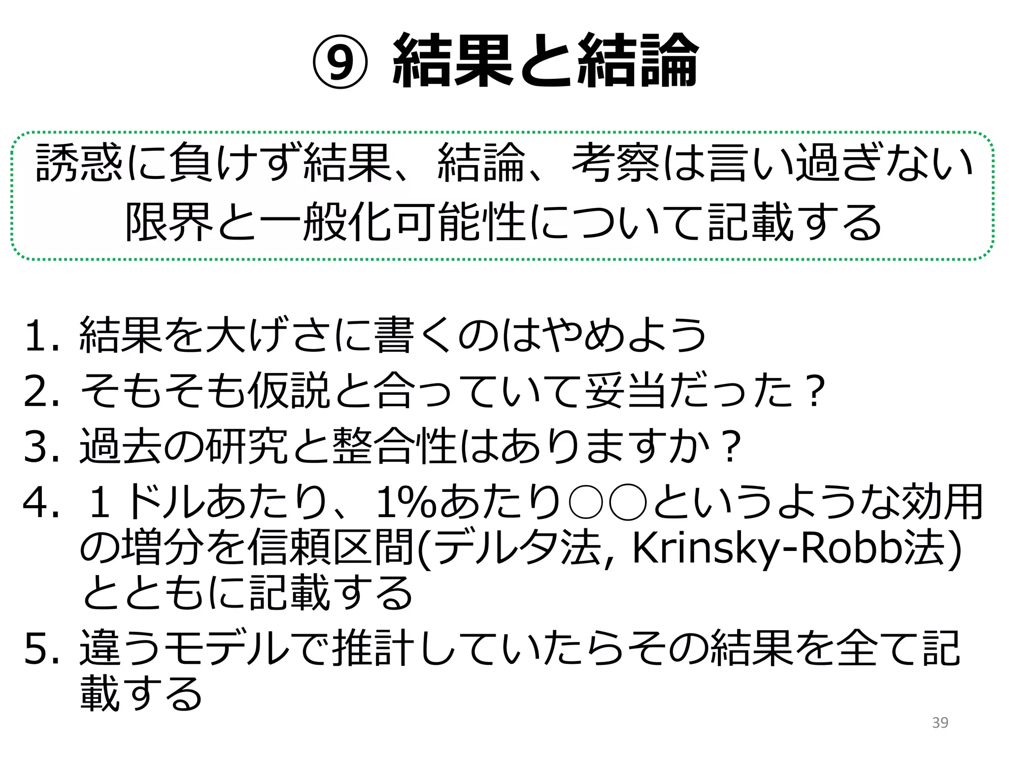 ⑨ 結果と結論
誘惑に負けず結果、結論、考察は言い過ぎない
限界と一般化可能性について記載する
1. 結果を大げさに書くのはやめよう
2. そもそも仮説と合っていて妥当だった？
3. 過去の研究と整合性はありますか？
4. １ドルあたり、1%あたり○◯というような効用
の増分を信頼区間(デルタ法, Krinsky-Robb法)
とともに記載する
5. 違うモデルで推計していたらその結果を全て記
載する 39
 
