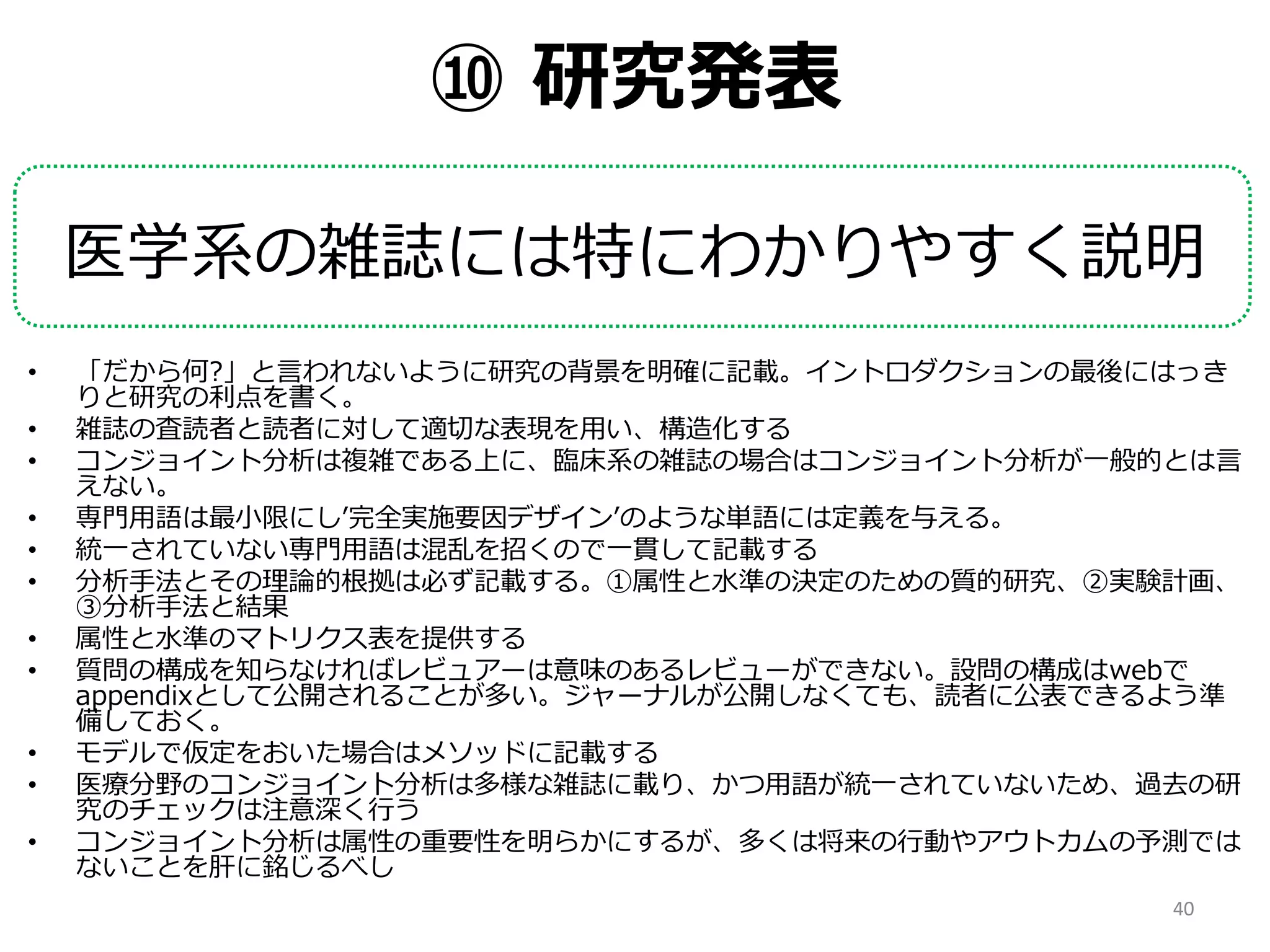 ⑩ 研究発表
医学系の雑誌には特にわかりやすく説明
• 「だから何?」と言われないように研究の背景を明確に記載。イントロダクションの最後にはっき
りと研究の利点を書く。
• 雑誌の査読者と読者に対して適切な表現を用い、構造化する
• コンジョイント分析は複雑である上に、臨床系の雑誌の場合はコンジョイント分析が一般的とは言
えない。
• 専門用語は最小限にし’完全実施要因デザイン’のような単語には定義を与える。
• 統一されていない専門用語は混乱を招くので一貫して記載する
• 分析手法とその理論的根拠は必ず記載する。①属性と水準の決定のための質的研究、②実験計画、
③分析手法と結果
• 属性と水準のマトリクス表を提供する
• 質問の構成を知らなければレビュアーは意味のあるレビューができない。設問の構成はwebで
appendixとして公開されることが多い。ジャーナルが公開しなくても、読者に公表できるよう準
備しておく。
• モデルで仮定をおいた場合はメソッドに記載する
• 医療分野のコンジョイント分析は多様な雑誌に載り、かつ用語が統一されていないため、過去の研
究のチェックは注意深く行う
• コンジョイント分析は属性の重要性を明らかにするが、多くは将来の行動やアウトカムの予測では
ないことを肝に銘じるべし
40
 