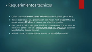 • Requerimientos técnicos
 Contar con una cuenta de correo electrónico (hotmail, gmail, yahoo. etc.)
 Haber desarrollado una presentación con Power Point o OpenOffice que
no sea mayor a 10 MB, en el caso de usar el servicio gratuito.
 Para publicar así como para visualizar correctamente los archivos es
necesario contar con un NAVEGADOR WEB ACTUALIZADO. (Explorer,
Mozilla Firefox, Google Chrome).
 Además contar con un servicio de Internet de velocidad promedio.
 