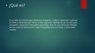 • ¿Qué es?
Es un sitio de Internet para almacenar imágenes y videos creado por Ludicrop
en 2004 y comprado por Yahoo! el año siguiente. Además de ser un sitio para
compartir y almacenar fotografías personales, flickr es una red social utilizada
por los usuarios para buscar y ligar fotografías hacia sus blogs y otras redes
sociales
 