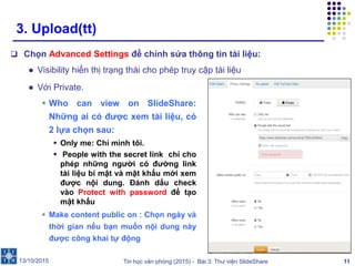 Tin học văn phòng (2015) - Bài 3: Thư viện SlideShare 11
3. Upload(tt)
 Chọn Advanced Settings để chỉnh sửa thông tin tài liệu:
● Visibility hiển thị trạng thái cho phép truy cập tài liệu
13/10/2015
● Với Private.
 Who can view on SlideShare:
Những ai có được xem tài liệu, có
2 lựa chọn sau:
 Only me: Chỉ mình tôi.
 People with the secret link chỉ cho
phép những người có đường link
tài liệu bí mật và mật khẩu mới xem
được nội dung. Đánh dấu check
vào Protect with password để tạo
mật khẩu
 Make content public on : Chọn ngày và
thời gian nếu bạn muốn nội dung này
được công khai tự động
 