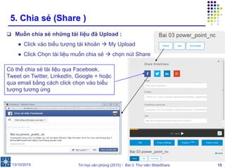 Tin học văn phòng (2015) - Bài 3: Thư viện SlideShare 15
5. Chia sẻ (Share )
 Muốn chia sẻ những tài liệu đã Upload :
● Click vào biểu tượng tài khoản  My Upload
● Click Chọn tài liệu muốn chia sẻ  chọn nút Share
13/10/2015
Có thể chia sẻ tài liệu qua Facebook,
Tweet on Twitter, LinkedIn, Google + hoặc
qua email bằng cách click chọn vào biểu
tượng tương ứng
 