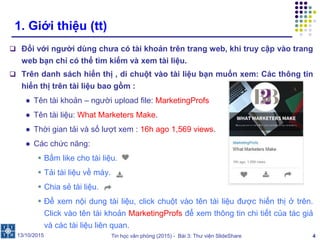Tin học văn phòng (2015) - Bài 3: Thư viện SlideShare 4
1. Giới thiệu (tt)
 Đối với người dùng chưa có tài khoản trên trang web, khi truy cập vào trang
web bạn chỉ có thể tìm kiếm và xem tài liệu.
 Trên danh sách hiển thị , di chuột vào tài liệu bạn muốn xem: Các thông tin
hiển thị trên tài liệu bao gồm :
● Tên tài khoản – người upload file: MarketingProfs
● Tên tài liệu: What Marketers Make.
● Thời gian tải và số lượt xem : 16h ago 1,569 views.
● Các chức năng:
 Bấm like cho tài liệu.
 Tải tài liệu về máy.
 Chia sẻ tài liệu.
 Để xem nội dung tài liệu, click chuột vào tên tài liệu được hiển thị ở trên.
Click vào tên tài khoản MarketingProfs để xem thông tin chi tiết của tác giả
và các tài liệu liên quan.
13/10/2015
 