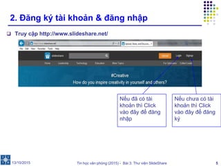 Tin học văn phòng (2015) - Bài 3: Thư viện SlideShare 5
2. Đăng ký tài khoản & đăng nhập
 Truy cập http://www.slideshare.net/
13/10/2015
Nếu chưa có tài
khoản thì Click
vào đây để đăng
ký
Nếu đã có tài
khoản thì Click
vào đây để đăng
nhập
 