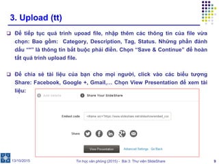 Tin học văn phòng (2015) - Bài 3: Thư viện SlideShare 9
3. Upload (tt)
 Để tiếp tục quá trình upoad file, nhập thêm các thông tin của file vừa
chọn: Bao gồm: Category, Description, Tag, Status. Những phần đánh
dấu “*” là thông tin bắt buộc phải điền. Chọn “Save & Continue” để hoàn
tất quá trình upload file.
 Để chia sẻ tài liệu của bạn cho mọi người, click vào các biểu tượng
Share: Facebook, Google +, Gmail,… Chọn View Presentation để xem tài
liệu:
13/10/2015
 