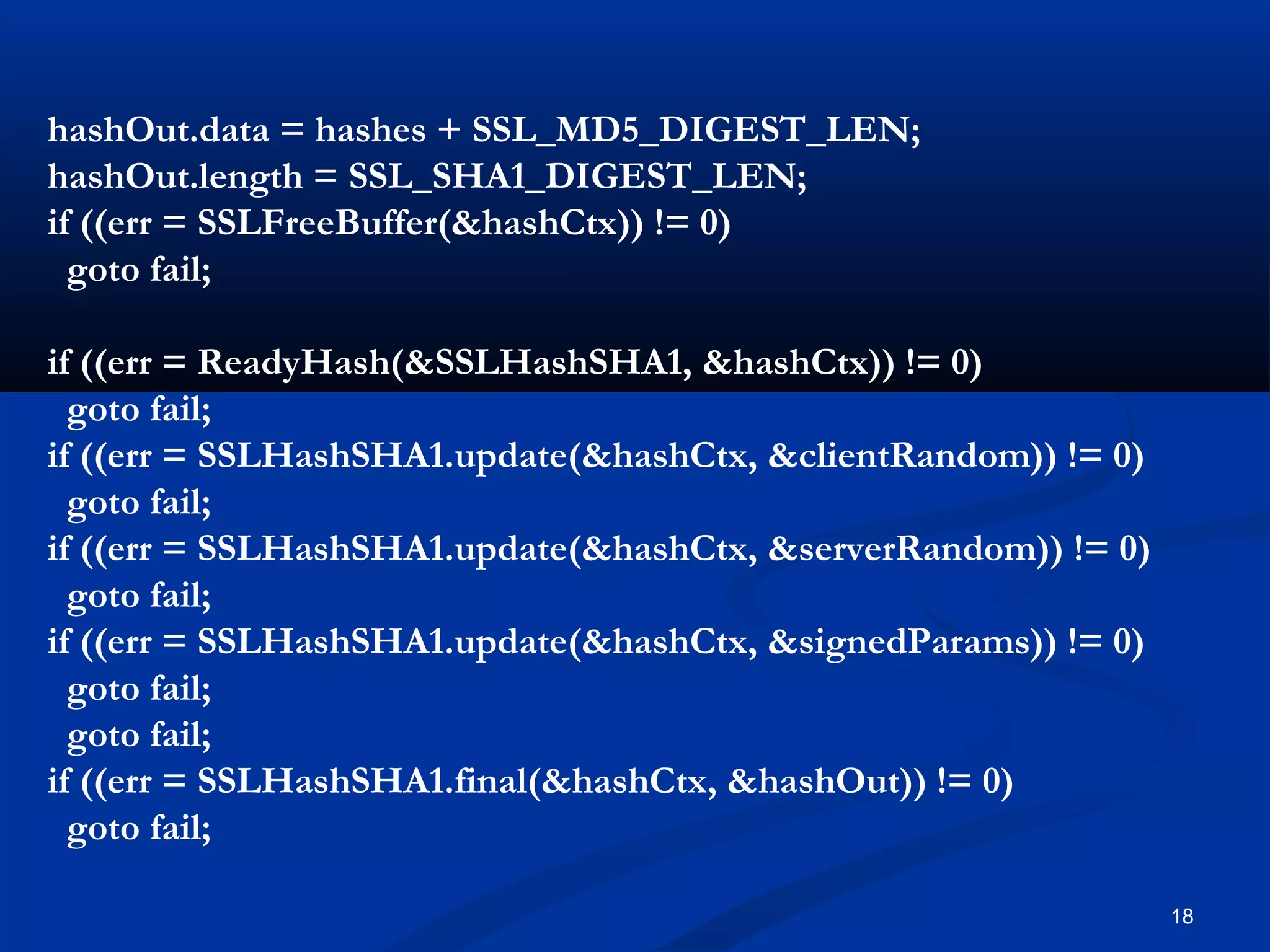 18
hashOut.data = hashes + SSL_MD5_DIGEST_LEN;
hashOut.length = SSL_SHA1_DIGEST_LEN;
if ((err = SSLFreeBuffer(&hashCtx)) != 0)
goto fail;
if ((err = ReadyHash(&SSLHashSHA1, &hashCtx)) != 0)
goto fail;
if ((err = SSLHashSHA1.update(&hashCtx, &clientRandom)) != 0)
goto fail;
if ((err = SSLHashSHA1.update(&hashCtx, &serverRandom)) != 0)
goto fail;
if ((err = SSLHashSHA1.update(&hashCtx, &signedParams)) != 0)
goto fail;
goto fail;
if ((err = SSLHashSHA1.final(&hashCtx, &hashOut)) != 0)
goto fail;
 