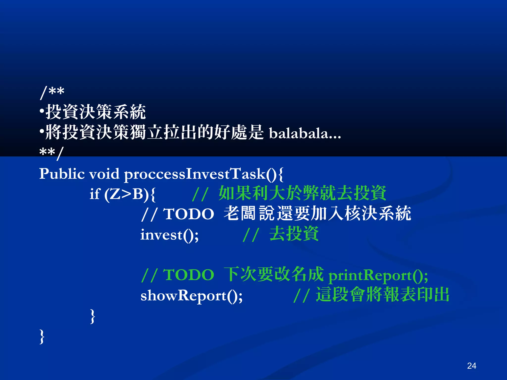 24
/**
•投資決策系統
•將投資決策獨立拉出的好處是 balabala...
**/
Public void proccessInvestTask(){
if (Z>B){ // 如果利大於弊就去投資
// TODO 老 還要加入核決系統闆說
invest(); // 去投資
// TODO 下次要改名成 printReport();
showReport(); // 這段會將報表印出
}
}
 