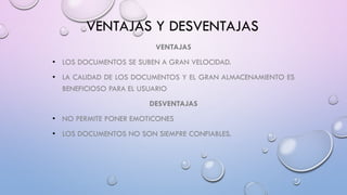 VENTAJAS Y DESVENTAJAS
VENTAJAS
• LOS DOCUMENTOS SE SUBEN A GRAN VELOCIDAD.
• LA CALIDAD DE LOS DOCUMENTOS Y EL GRAN ALMACENAMIENTO ES
BENEFICIOSO PARA EL USUARIO
DESVENTAJAS
• NO PERMITE PONER EMOTICONES
• LOS DOCUMENTOS NO SON SIEMPRE CONFIABLES.
 