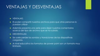VENTAJAS Y DESVENTAJAS
 VENTAJAS:
 El poder compartir nuestros archivos para que otras personas lo
puedan utilizar
 Además presenta una serie para dejar nuestros comentarios
acerca del tipo de archivo que se ha subido.
 DESVENTAJAS
 Se suele perder los sonidos y transiciones de las diapositivas
cargadas.
 A nivel educativo los formatos de power point son un formato muy
limitado.
 