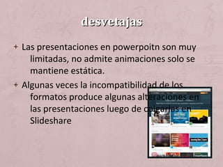 desvetajasdesvetajas
+ Las presentaciones en powerpoitn son muy
limitadas, no admite animaciones solo se
mantiene estática.
+ Algunas veces la incompatibilidad de los
formatos produce algunas alteraciones en
las presentaciones luego de colgarlas en
Slideshare
 