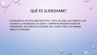 QUÉ ES SLIDESHARE?
• SLIDESHARE ES UN SITIO WEB GRATUITO Y FÁCIL DE USAR, QUE OFRECE A LOS
USUARIOS LA POSIBILIDAD DE SUBIR Y COMPARTIR PRESENTACIONES EN
POWERPOINT, DOCUMENTOS DE WORD, PDF, ENTRE OTROS; DE MANERA
PÚBLICA O PRIVADA.
 