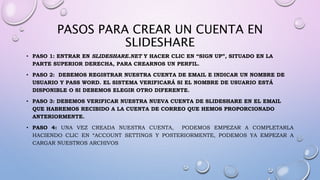 PASOS PARA CREAR UN CUENTA EN
SLIDESHARE
• PASO 1: ENTRAR EN SLIDESHARE.NET Y HACER CLIC EN “SIGN UP”, SITUADO EN LA
PARTE SUPERIOR DERECHA, PARA CREARNOS UN PERFIL.
• PASO 2: DEBEMOS REGISTRAR NUESTRA CUENTA DE EMAIL E INDICAR UN NOMBRE DE
USUARIO Y PASS WORD. EL SISTEMA VERIFICARÁ SI EL NOMBRE DE USUARIO ESTÁ
DISPONIBLE O SI DEBEMOS ELEGIR OTRO DIFERENTE.
• PASO 3: DEBEMOS VERIFICAR NUESTRA NUEVA CUENTA DE SLIDESHARE EN EL EMAIL
QUE HABREMOS RECIBIDO A LA CUENTA DE CORREO QUE HEMOS PROPORCIONADO
ANTERIORMENTE.
• PASO 4: UNA VEZ CREADA NUESTRA CUENTA, PODEMOS EMPEZAR A COMPLETARLA
HACIENDO CLIC EN “ACCOUNT SETTINGS Y POSTERIORMENTE, PODEMOS YA EMPEZAR A
CARGAR NUESTROS ARCHIVOS
 