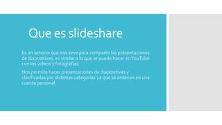Que es slideshare
Es un servicio que nos sirve para compartir las presentaciones
de diapositivas, es similar a lo que se puede hacer enYouTube
con los videos y fotografías.
Nos permite hacer presentaciones de diapositivas y
clasificarlas por distintas categorías ya que se ordenan en una
cuenta personal
 