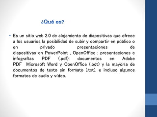 • Es un sitio web 2.0 de alojamiento de diapositivas que ofrece
a los usuarios la posibilidad de subir y compartir en público o
en privado presentaciones de
diapositivas en PowerPoint , OpenOffice ; presentaciones e
infografías PDF (.pdf); documentos en Adobe
PDF Microsoft Word y OpenOffice (.odt) y la mayoría de
documentos de texto sin formato (.txt), e incluso algunos
formatos de audio y vídeo.
 