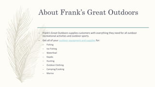 About Frank’s Great Outdoors
– Frank’s Great Outdoors supplies customers with everything they need for all outdoor
recreational activities and outdoor sports.
– Get all of your outdoor equipment and supplies for:
– Fishing
– Ice Fishing
– Waterfowl
– Kayaks
– Hunting
– Outdoor Clothing
– Camping/Cooking
– Marine
 