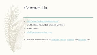 Contact Us
– http://www.franksgreatoutdoors.com/
– 1212 N. Huron Rd. (M-13), Linwood, MI 48634
– 989-697-5341
– info@franksgreatoutdoors.com
– Be sure to connect with us on Facebook, Twitter, Pinterest and Instagram too!
 