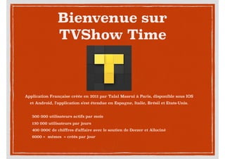 Bienvenue sur
TVShow Time
Application Française créée en 2011 par Talal Masrui à Paris, disponible sous IOS
et Android, l'application s'est étendue en Espagne, Italie, Brésil et Etats-Unis.
500 000 utilisateurs actifs par mois
130 000 utilisateurs par jours
400 000€ de chiffres d'affaire avec le soutien de Deezer et Allociné
6000 «  mémes  » créés par jour
 