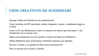 Agregar videos de Youtube en tus presentaciones
Crear tutoriales de DYI mezclando videos, imágenes y textos y embébelos luego en
tu blog.
Crear tu CV con Slideshare( es decir un resumen de todo lo que has hecho + una
introducción con tu propia voz)
Sube una presentación con una canción o música de fondo con Slideshare
Utiliza Slideshare para promocionar contenido exclusivo, por ejemplo:
Extraer el índice y un capitulo de libro para promocionarlo
Haz un resumen de tus posts o noticias.
DANIELLA ALESSANDRA IRIARTE RAMOS
 