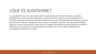 ¿QUE ES SLIDESHARE?
Es una plataforma en la cual puedes subir tus presentaciones de forma publica o privada.
Slideshare es un servicio para compartir tus presentaciones. Hace funciones parecidas a un
YouTube, pero para presentaciones tipo PowerPoint. Es una red social de presentaciones, puesto
que permite comentar trabajos de otros usuarios, compartir, puntuar, crear grupos de trabajo,
eventos, es muy habitual que cuando estas en Google buscando un tema te aparezcan enlaces a
Slideshare con contenido muy interesante y completo. Por si no lo sabias Slideshare fue
comprado por Linkedin en el 2012.
JUAN MANUEL SANCHEZ CHAVARRI
 