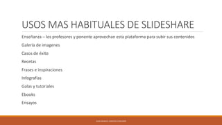 USOS MAS HABITUALES DE SLIDESHARE
Enseñanza – los profesores y ponente aprovechan esta plataforma para subir sus contenidos
Galería de imagenes
Casos de éxito
Recetas
Frases e inspiraciones
Infografías
Galas y tutoriales
Ebooks
Ensayos
JUAN MANUEL SANCHEZ CHAVARRI
 