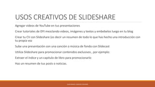 USOS CREATIVOS DE SLIDESHARE
Agregar videos de YouTube en tus presentaciones
Crear tutoriales de DYI mezclando videos, imágenes y textos y embebelos luego en tu blog
Crear tu CV con Slideshare (es decir un resumen de todo lo que has hecho una introducción con
tu propia voz
Sube una presentación con una canción o música de fondo con Slidecast
Utiliza Slideshare para promocionar contenidos exclusivos , por ejemplo:
Extraer el índice y un capitulo de libro para promocionarlo
Haz un resumen de tus posts o noticias.
JUAN MANUEL SANCHEZ CHAVARRI
 