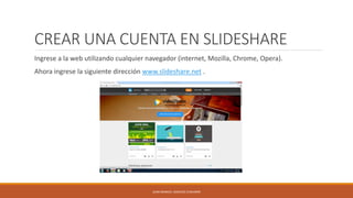 CREAR UNA CUENTA EN SLIDESHARE
Ingrese a la web utilizando cualquier navegador (internet, Mozilla, Chrome, Opera).
Ahora ingrese la siguiente dirección www.slideshare.net .
JUAN MANUEL SANCHEZ CHAVARRI
 