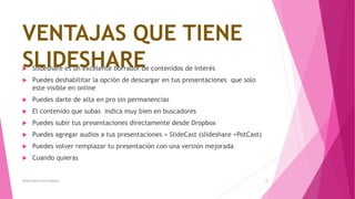 VENTAJAS QUE TIENE
SLIDESHARE Slideshare es un excelente borrador de contenidos de interés
 Puedes deshabilitar la opción de descargar en tus presentaciones que solo
este visible en online
 Puedes darte de alta en pro sin permanencias
 El contenido que subas indica muy bien en buscadores
 Puedes subir tus presentaciones directamente desde Dropbox
 Puedes agregar audios a tus presentaciones = SlideCast (slideshare +PotCast)
 Puedes volver remplazar tu presentación con una versión mejorada
 Cuando quieras
Alissa Karin Lazo Urbano 5
 