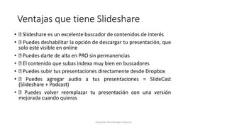 Ventajas que tiene Slideshare
• Slideshare es un excelente buscador de contenidos de interés
• Puedes deshabilitar la opción de descargar tu presentación, que
solo esté visible en online
• Puedes darte de alta en PRO sin permanencias
• El contenido que subas indexa muy bien en buscadores
• Puedes subir tus presentaciones directamente desde Dropbox
• Puedes agregar audio a tus presentaciones = SlideCast
(Slideshare + Podcast)
• Puedes volver reemplazar tu presentación con una versión
mejorada cuando quieras
Jhanpieer Montenegro Palacios
 