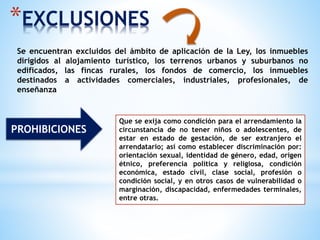 *EXCLUSIONES
Se encuentran excluidos del ámbito de aplicación de la Ley, los inmuebles
dirigidos al alojamiento turístico, los terrenos urbanos y suburbanos no
edificados, las fincas rurales, los fondos de comercio, los inmuebles
destinados a actividades comerciales, industriales, profesionales, de
enseñanza
PROHIBICIONES
Que se exija como condición para el arrendamiento la
circunstancia de no tener niños o adolescentes, de
estar en estado de gestación, de ser extranjero el
arrendatario; así como establecer discriminación por:
orientación sexual, identidad de género, edad, origen
étnico, preferencia política y religiosa, condición
económica, estado civil, clase social, profesión o
condición social, y en otros casos de vulnerabilidad o
marginación, discapacidad, enfermedades terminales,
entre otras.
 