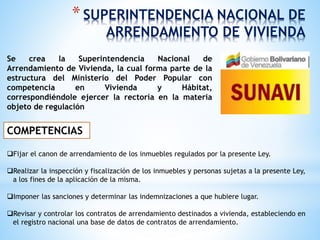 *SUPERINTENDENCIA NACIONAL DE
ARRENDAMIENTO DE VIVIENDA
Se crea la Superintendencia Nacional de
Arrendamiento de Vivienda, la cual forma parte de la
estructura del Ministerio del Poder Popular con
competencia en Vivienda y Hábitat,
correspondiéndole ejercer la rectoría en la materia
objeto de regulación
COMPETENCIAS
Fijar el canon de arrendamiento de los inmuebles regulados por la presente Ley.
Realizar la inspección y fiscalización de los inmuebles y personas sujetas a la presente Ley,
a los fines de la aplicación de la misma.
Imponer las sanciones y determinar las indemnizaciones a que hubiere lugar.
Revisar y controlar los contratos de arrendamiento destinados a vivienda, estableciendo en
el registro nacional una base de datos de contratos de arrendamiento.
 