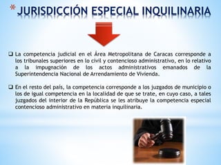 *JURISDICCIÓN ESPECIAL INQUILINARIA
 La competencia judicial en el Área Metropolitana de Caracas corresponde a
los tribunales superiores en lo civil y contencioso administrativo, en lo relativo
a la impugnación de los actos administrativos emanados de la
Superintendencia Nacional de Arrendamiento de Vivienda.
 En el resto del país, la competencia corresponde a los juzgados de municipio o
los de igual competencia en la localidad de que se trate, en cuyo caso, a tales
juzgados del interior de la República se les atribuye la competencia especial
contencioso administrativo en materia inquilinaria.
 