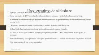 Usos creativos de slideshare• Agregar videos de YouTube en tus presentaciones.
• Crear tutoriales de DIY mezclando videos imágenes y textos y embebelos luego en tu blog.
• Crear tu CV con SlideCast (es decir un resumen de todo lo que has hecho + una introducción con tu
propia voz).
• Sube una presentación con una canción o música de fondo con Slidecast .
• Utiliza Slideshare para promocionar contenidos exclusivos, por ejemplo:
• Extraer el índice y un capítulo de libro para promocionarlo Haz un resumen de tus posts o
noticias.
• Extraer el índice y un capítulo de libro para promocionarlo Haz un resumen de tus posts o noticias.
• Haz un resumen de tus posts o noticias.
shirley valverde muñoz
 