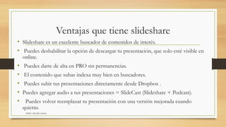 Ventajas que tiene slideshare
• Slideshare es un excelente buscador de contenidos de interés.
• Puedes deshabilitar la opción de descargar tu presentación, que solo esté visible en
online.
• Puedes darte de alta en PRO sin permanencias.
• El contenido que subas indexa muy bien en buscadores.
• Puedes subir tus presentaciones directamente desde Dropbox .
• Puedes agregar audio a tus presentaciones = SlideCast (Slideshare + Podcast).
• Puedes volver reemplazar tu presentación con una versión mejorada cuando
quieras.
shirley valverde muñoz
 