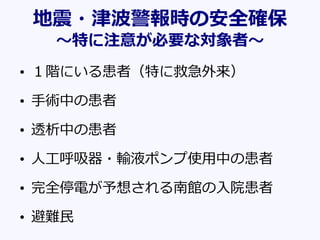 地震・津波警報時の安全確保
～特に注意が必要な対象者～
• １階にいる患者（特に救急外来）
• 手術中の患者
• 透析中の患者
• 人工呼吸器・輸液ポンプ使用中の患者
• 完全停電が予想される南館の入院患者
• 避難民
 