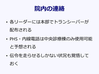 院内の連絡
• 各リーダーには本部でトランシーバーが
配布される
• PHS・内線電話は中央診療棟のみ使用可能
と予想される
• 伝令を走らせるしかない状況も覚悟して
おく
 
