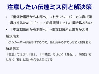 注意したい伝達ミス例と解決策
• 「重症救護所から本部へ」→トランシーバーでは音が頭
切れするために「・・・症救護所」としか聞き取れない
• 「中症救護所から本部へ」→重症救護所とまちがえる
解決策①
トランシーバーは頭切れするので，話し始めるまでしばらく間をおく
解決策②
「重症」ではなく「赤」，「中等症」ではなく「黄色」，「軽症」で
はなく「緑」と言いかえるようにする
 