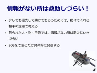 情報がない所は救助しづらい！
• 少しでも優先して助けてもらうためには，助けてくれる
相手の立場で考える
• 限られた人・物・手段では，情報がない所は助けにいき
づらい
• SOSをできるだけ具体的に発信する
 