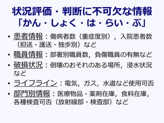 状況評価・判断に不可欠な情報
「かん・しょく・は・らい・ぶ」
• 患者情報：傷病者数（重症度別），入院患者数
（担送・護送・独歩別）など
• 職員情報：部署別職員数，負傷職員の有無など
• 破損状況：倒壊のおそれのある場所，浸水状況
など
• ライフライン：電気，ガス，水道など使用可否
• 部門別情報：医療物品・薬剤在庫，食料在庫，
各種検査可否（放射線部・検査部）など
 