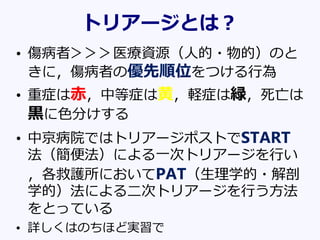 トリアージとは？
• 傷病者＞＞＞医療資源（人的・物的）のと
きに，傷病者の優先順位をつける行為
• 重症は赤，中等症は黄，軽症は緑，死亡は
黒に色分けする
• 中京病院ではトリアージポストでSTART
法（簡便法）による一次トリアージを行い
，各救護所においてPAT（生理学的・解剖
学的）法による二次トリアージを行う方法
をとっている
• 詳しくはのちほど実習で
 