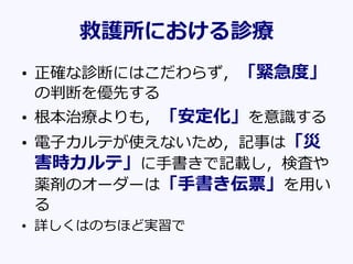 救護所における診療
• 正確な診断にはこだわらず，「緊急度」
の判断を優先する
• 根本治療よりも，「安定化」を意識する
• 電子カルテが使えないため，記事は「災
害時カルテ」に手書きで記載し，検査や
薬剤のオーダーは「手書き伝票」を用い
る
• 詳しくはのちほど実習で
 