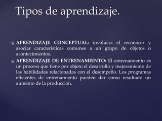 APRENDIZAJE CONCEPTUAL: involucra el reconocer y
asociar características comunes a un grupo de objetos o
acontecimientos.
 APRENDIZAJE DE ENTRENAMIENTO: El entrenamiento es
un proceso que tiene por objeto el desarrollo y mejoramiento de
las habilidades relacionadas con el desempeño. Los programas
eficientes de entrenamiento pueden dar como resultado un
aumento de la producción.
Tipos de aprendizaje.
 