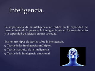 La importancia de la inteligencia no radica en la capacidad de
razonamiento de la persona, la inteligencia está en los conocimiento
y la capacidad de liderato en una sociedad.
Existen tres tipos de teorías sobre la inteligencia.
 Teoría de las inteligencias múltiples.
 Teoría triárquica de la inteligencia .
 Teoría de la Inteligencia emocional.
Inteligencia.
 