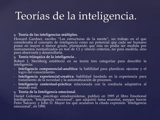  Teoría de las inteligencias múltiples.
Howard Gardner, escribo “Las estructuras de la mente”, un trabajo en el que
consideraba el concepto de inteligencia como un potencial que cada ser humano
posee en mayor o menor grado, planteando que ésta no podía ser medida por
instrumentos normalizados en test de CI y ofreció criterios, no para medirla, sino
para observarla y desarrollarla.
 Teoría triárquica de la inteligencia .
Robert J. Sternberg estableció en su teoría tres categorías para describir la
inteligencia:
• Inteligencia componencial-analítica: la habilidad para planificar, ejecutar y el
logro del conocimiento.
• Inteligencia experiencial-creativa: habilidad fundada en la experiencia para
tratamiento de la novedad y la automatización de procesos.
• Inteligencia contextual-práctica: relacionada con la conducta adaptativa al
mundo real.
 Teoría de la Inteligencia emocional.
Daniel Goleman, psicólogo estadounidense, publicó en 1995 el libro Emotional
Intelligence, "Inteligencia emocional", que adquirió fama mundial, aunque fueron
Peter Salowey y John D. Mayer los que acuñaron la citada expresión "Inteligencia
emocional", en 1990.
Teorías de la inteligencia.
 