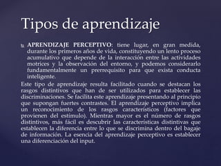  APRENDIZAJE PERCEPTIVO: tiene lugar, en gran medida,
durante los primeros años de vida, constituyendo un lento proceso
acumulativo que depende de la interacción entre las actividades
motrices y la observación del entorno, y podemos considerarlo
fundamentalmente un prerrequisito para que exista conducta
inteligente.
Este tipo de aprendizaje resulta facilitado cuando se destacan los
rasgos distintivos que han de ser utilizados para establecer las
discriminaciones. Se facilita este aprendizaje presentando al principio
que supongan fuertes contrastes. El aprendizaje perceptivo implica
un reconocimiento de los rasgos característicos (factores que
provienen del estímulo). Mientras mayor es el número de rasgos
distintivos, más fácil es descubrir las características distintivas que
establecen la diferencia entre lo que se discrimina dentro del bagaje
de información. La esencia del aprendizaje perceptivo es establecer
una diferenciación del input.
Tipos de aprendizaje
 