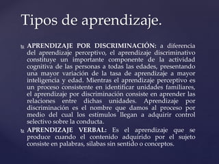  APRENDIZAJE POR DISCRIMINACIÓN: a diferencia
del aprendizaje perceptivo, el aprendizaje discriminativo
constituye un importante componente de la actividad
cognitiva de las personas a todas las edades, presentando
una mayor variación de la tasa de aprendizaje a mayor
inteligencia y edad. Mientras el aprendizaje perceptivo es
un proceso consistente en identificar unidades familiares,
el aprendizaje por discriminación consiste en aprender las
relaciones entre dichas unidades. Aprendizaje por
discriminación es el nombre que damos al proceso por
medio del cual los estímulos llegan a adquirir control
selectivo sobre la conducta.
 APRENDIZAJE VERBAL: Es el aprendizaje que se
produce cuando el contenido adquirido por el sujeto
consiste en palabras, silabas sin sentido o conceptos.
Tipos de aprendizaje.
 
